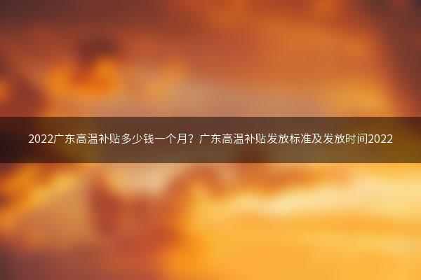 2022广东高温补贴多少钱一个月？广东高温补贴发放标准及发放时间2022