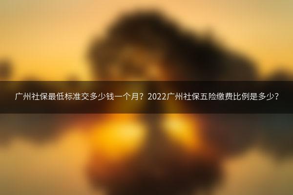 广州社保最低标准交多少钱一个月？2022广州社保五险缴费比例是多少？