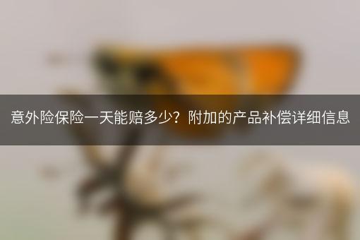 意外险保险一天能赔多少？附加的产品补偿详细信息