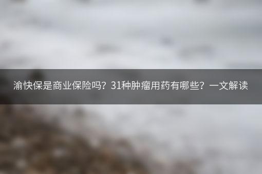 渝快保是商业保险吗？31种肿瘤用药有哪些？一文解读