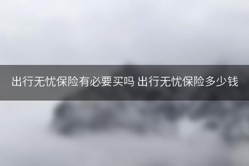 出行无忧保险有必要买吗 出行无忧保险多少钱