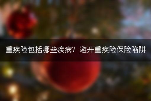 重疾险包括哪些疾病？避开重疾险保险陷阱