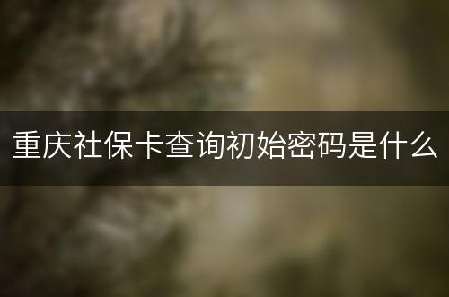 重庆社保卡查询初始密码是什么