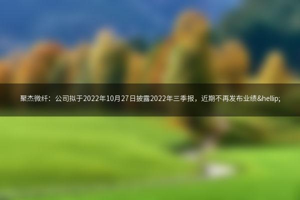聚杰微纤：公司拟于2022年10月27日披露2022年三季报，近期不再发布业绩…